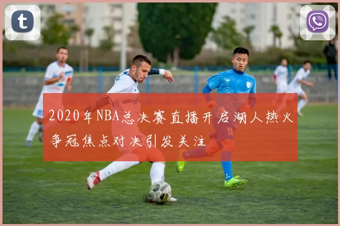 2020年NBA总决赛直播开启湖人热火争冠焦点对决引发关注