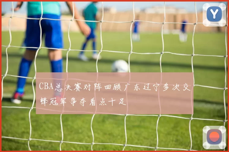 CBA总决赛对阵回顾广东辽宁多次交锋冠军争夺看点十足