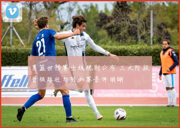 男篮世预赛出线规则公布 三大阶段晋级路径与附加赛条件明晰