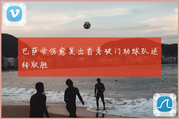 巴萨帝伤愈复出首秀破门助球队逆转取胜