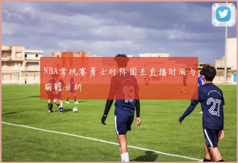 NBA常规赛勇士对阵国王直播时间与前瞻分析