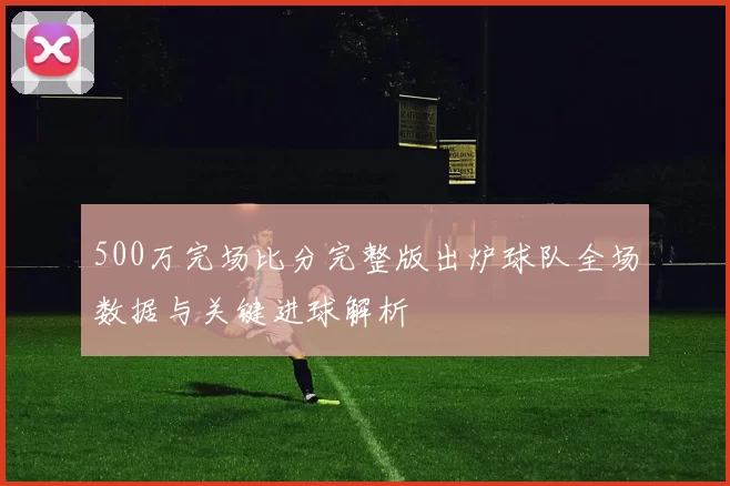 500万完场比分完整版出炉球队全场数据与关键进球解析