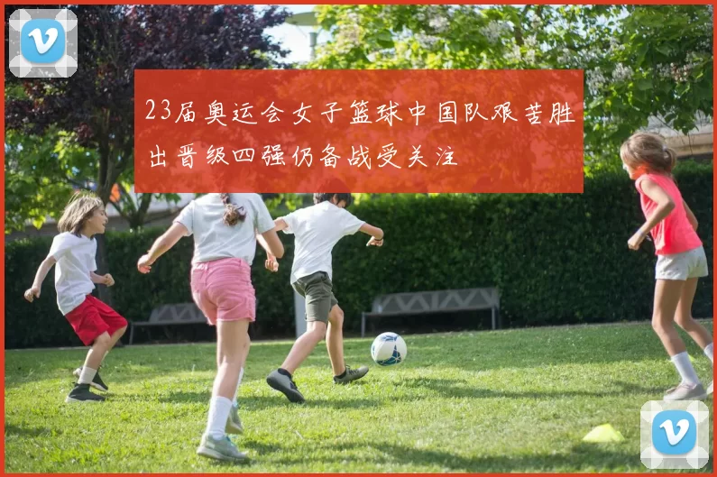 23届奥运会女子篮球中国队艰苦胜出晋级四强仍备战受关注