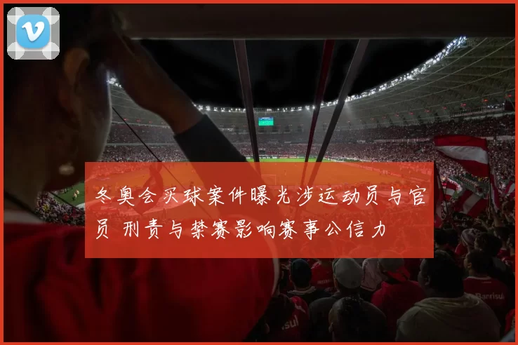 冬奥会买球案件曝光涉运动员与官员 刑责与禁赛影响赛事公信力