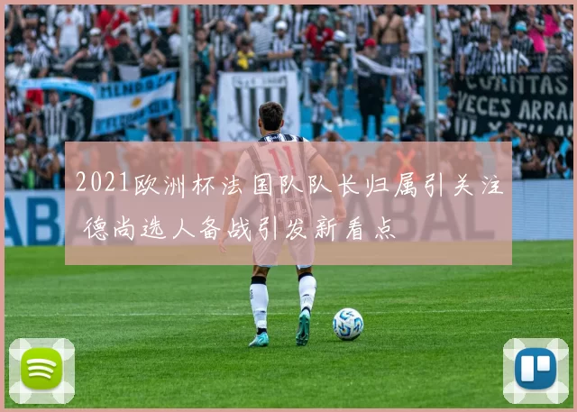 2021欧洲杯法国队队长归属引关注 德尚选人备战引发新看点