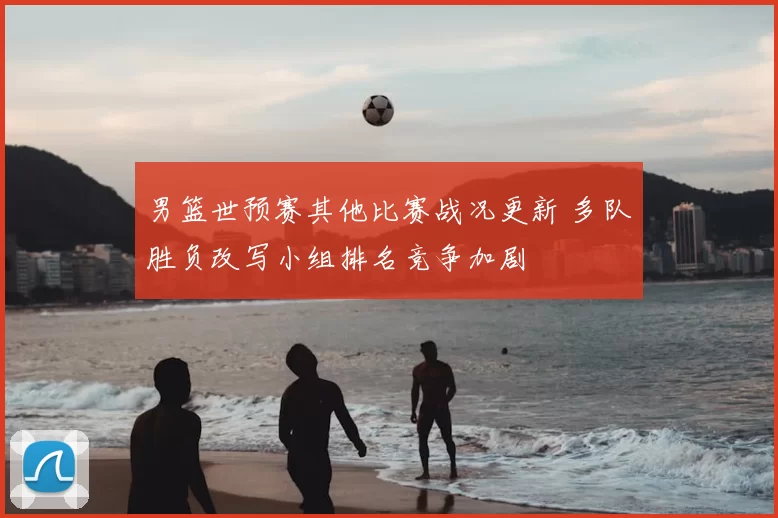 男篮世预赛其他比赛战况更新 多队胜负改写小组排名竞争加剧