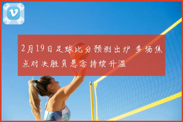 2月19日足球比分预测出炉 多场焦点对决胜负悬念持续升温