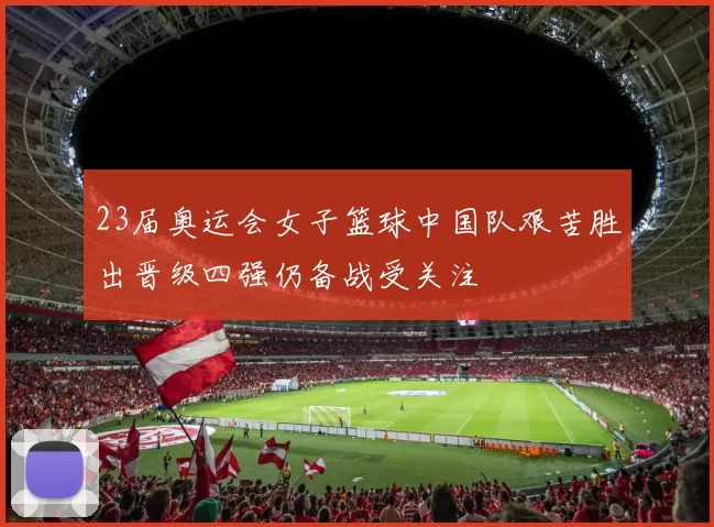 23届奥运会女子篮球中国队艰苦胜出晋级四强仍备战受关注