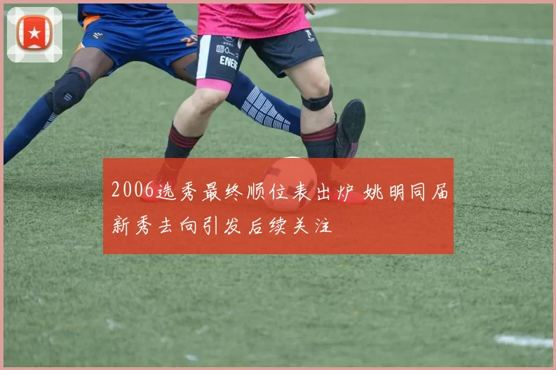 2006选秀最终顺位表出炉 姚明同届新秀去向引发后续关注