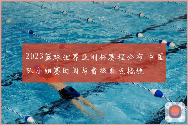 2023篮球世界亚洲杯赛程公布 中国队小组赛时间与晋级看点梳理