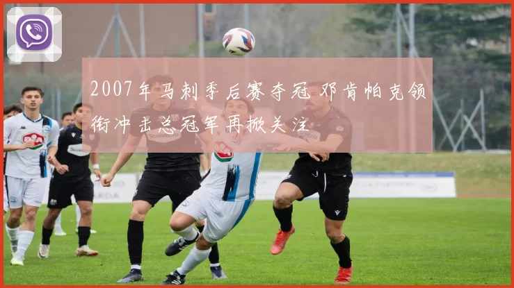 2007年马刺季后赛夺冠 邓肯帕克领衔冲击总冠军再掀关注