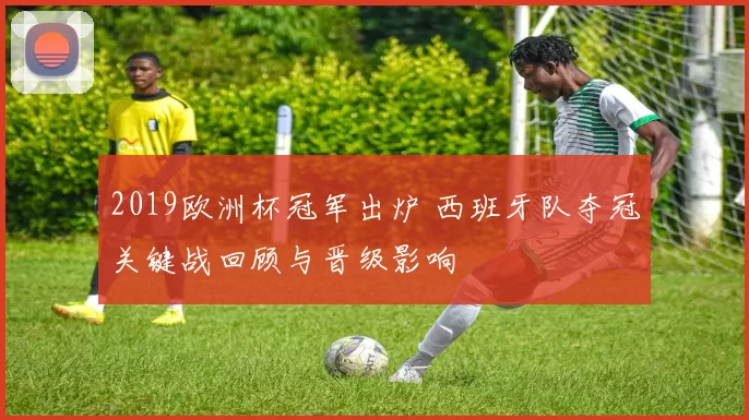 2019欧洲杯冠军出炉 西班牙队夺冠关键战回顾与晋级影响