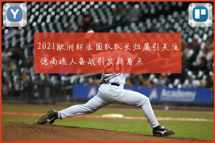 2021欧洲杯法国队队长归属引关注 德尚选人备战引发新看点