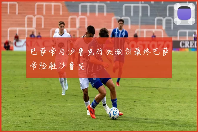 巴萨帝与沙鲁克对决激烈最终巴萨帝险胜沙鲁克