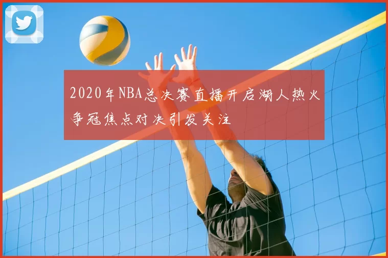2020年NBA总决赛直播开启湖人热火争冠焦点对决引发关注