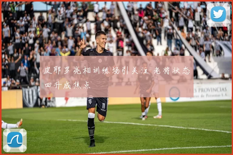 皮耶罗亮相训练场引关注 老将状态回升成焦点