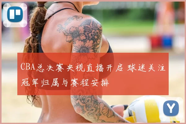 CBA总决赛央视直播开启 球迷关注冠军归属与赛程安排