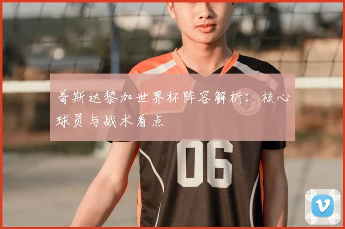 哥斯达黎加世界杯阵容解析：核心球员与战术看点