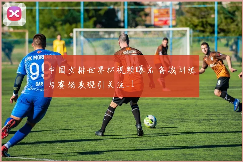中国女排世界杯视频曝光 备战训练与赛场表现引关注_1