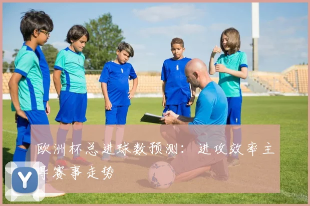 欧洲杯总进球数预测：进攻效率主导赛事走势