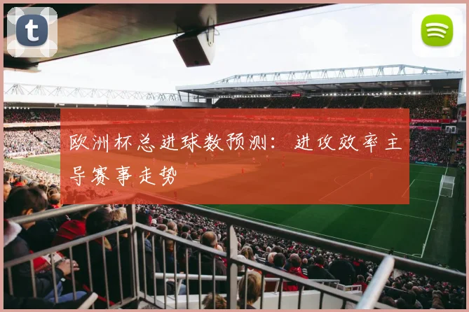 欧洲杯总进球数预测：进攻效率主导赛事走势