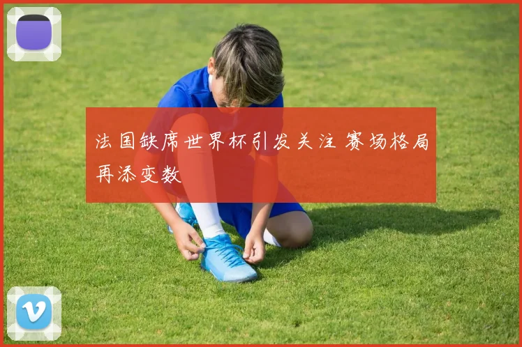 法国缺席世界杯引发关注 赛场格局再添变数