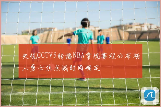 央视CCTV5转播NBA常规赛程公布湖人勇士焦点战时间确定